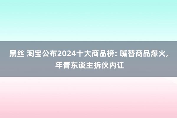 黑丝 淘宝公布2024十大商品榜: 嘴替商品爆火， 年青东谈主拆伙内讧