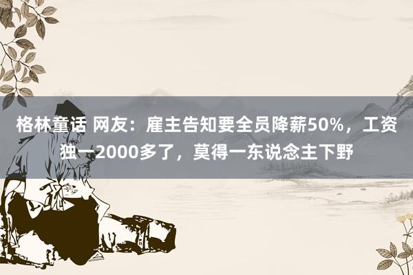 格林童话 网友：雇主告知要全员降薪50%，工资独一2000多了，莫得一东说念主下野