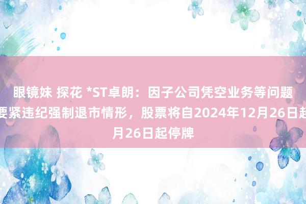 眼镜妹 探花 *ST卓朗：因子公司凭空业务等问题波及要紧违纪强制退市情形，股票将自2024年12月26日起停牌