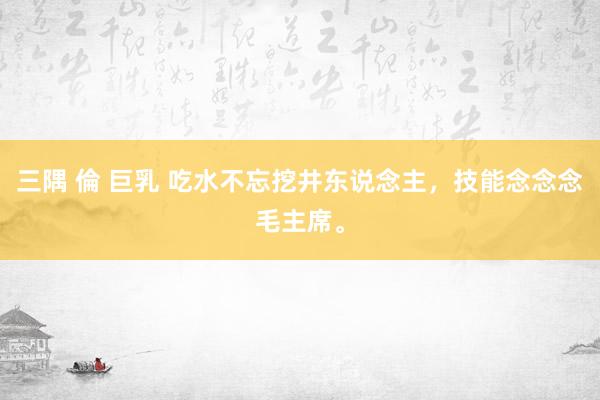 三隅 倫 巨乳 吃水不忘挖井东说念主，技能念念念毛主席。