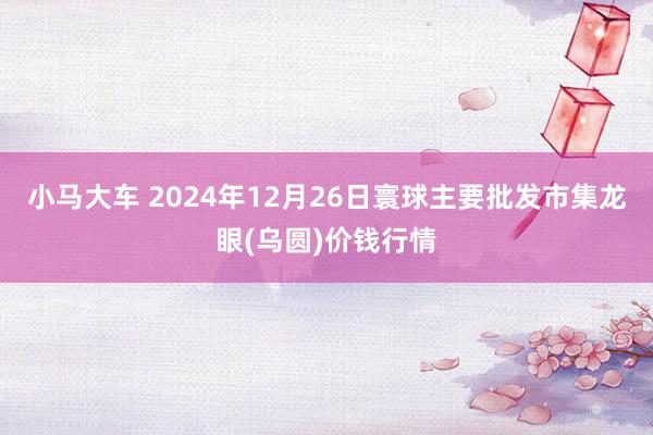 小马大车 2024年12月26日寰球主要批发市集龙眼(乌圆)价钱行情