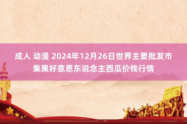 成人 动漫 2024年12月26日世界主要批发市集黑好意思东说念主西瓜价钱行情