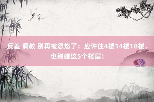 反差 调教 别再被忽悠了：应许住4楼14楼18楼，也别碰这5个楼层！