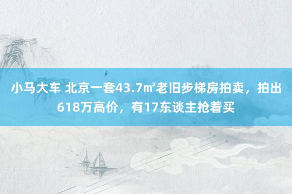 小马大车 北京一套43.7㎡老旧步梯房拍卖，拍出618万高价，有17东谈主抢着买