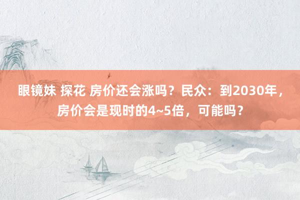 眼镜妹 探花 房价还会涨吗？民众：到2030年，房价会是现时的4~5倍，可能吗？