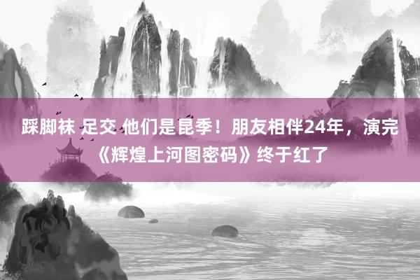 踩脚袜 足交 他们是昆季！朋友相伴24年，演完《辉煌上河图密码》终于红了