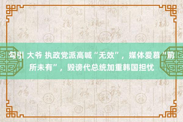 勾引 大爷 执政党派高喊“无效”，媒体爱慕“前所未有”，毁谤代总统加重韩国担忧