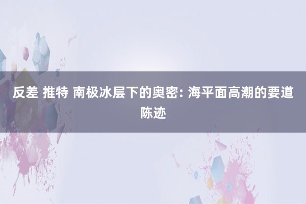 反差 推特 南极冰层下的奥密: 海平面高潮的要道陈迹