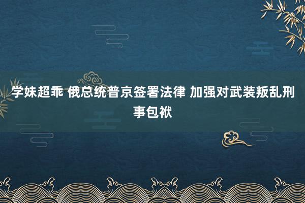 学妹超乖 俄总统普京签署法律 加强对武装叛乱刑事包袱