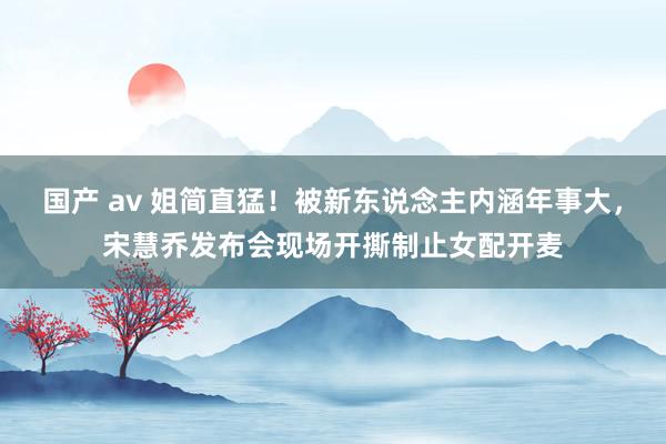 国产 av 姐简直猛！被新东说念主内涵年事大，宋慧乔发布会现场开撕制止女配开麦