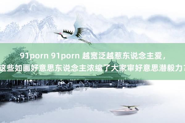 91porn 91porn 越宽泛越惹东说念主爱，这些如画好意思东说念主浓缩了大家审好意思潜毅力？