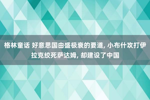 格林童话 好意思国由盛极衰的要道， 小布什攻打伊拉克绞死萨达姆， 却建设了中国