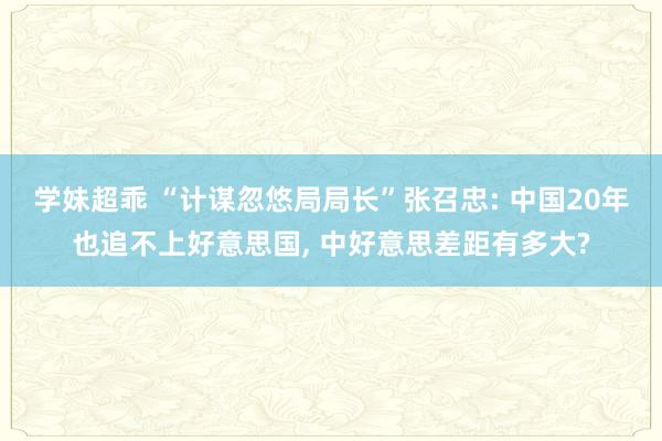 学妹超乖 “计谋忽悠局局长”张召忠: 中国20年也追不上好意思国， 中好意思差距有多大?