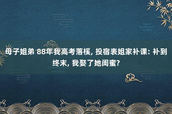 母子姐弟 88年我高考落榽， 投宿表姐家补课: 补到终末， 我娶了她闺蜜?