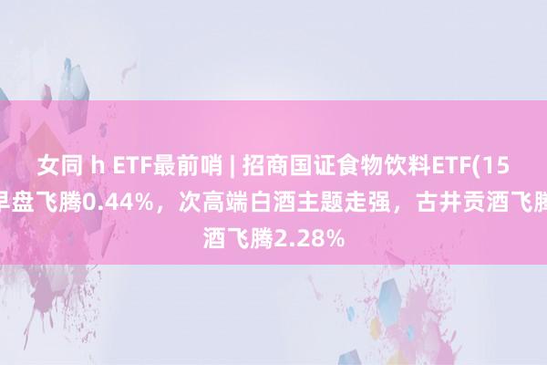 女同 h ETF最前哨 | 招商国证食物饮料ETF(159843)早盘飞腾0.44%，次高端白酒主题走强，古井贡酒飞腾2.28%