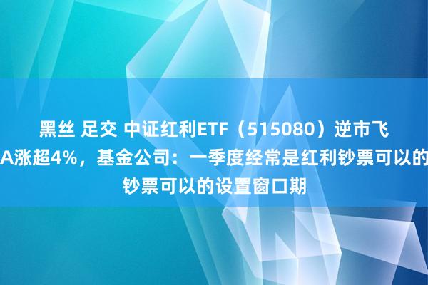 黑丝 足交 中证红利ETF（515080）逆市飞腾，粤高速A涨超4%，基金公司：一季度经常是红利钞票可以的设置窗口期