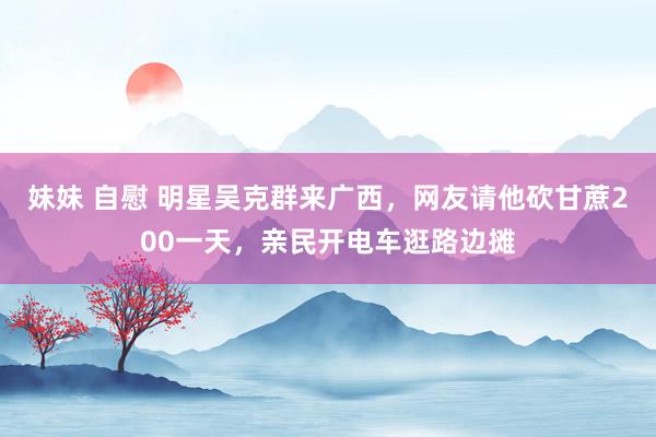 妹妹 自慰 明星吴克群来广西，网友请他砍甘蔗200一天，亲民开电车逛路边摊