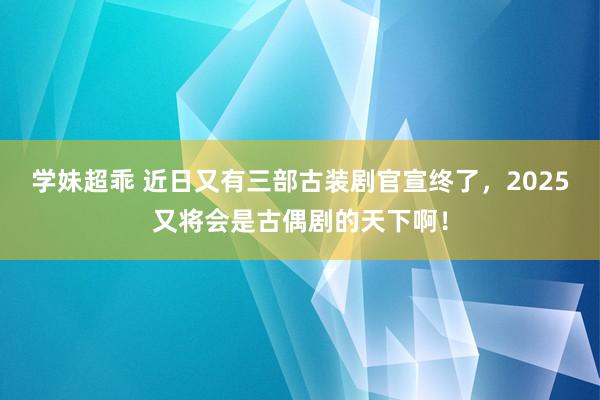 学妹超乖 近日又有三部古装剧官宣终了，2025又将会是古偶剧的天下啊！