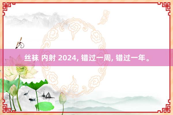 丝袜 内射 2024， 错过一周， 错过一年。