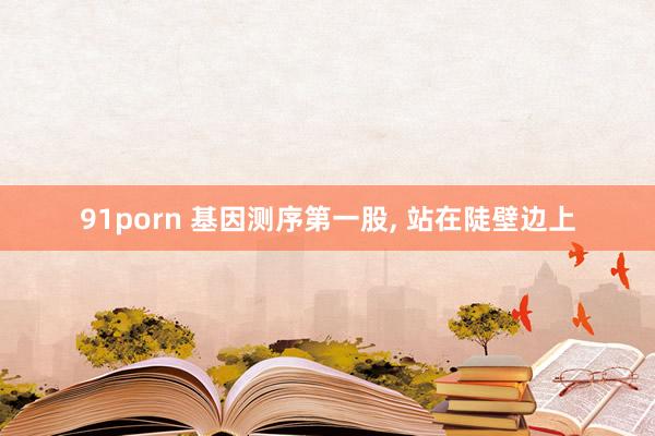 91porn 基因测序第一股， 站在陡壁边上