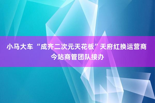 小马大车 “成齐二次元天花板”天府红换运营商 今站商管团队接办