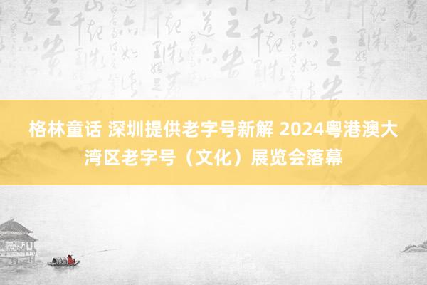 格林童话 深圳提供老字号新解 2024粤港澳大湾区老字号（文化）展览会落幕