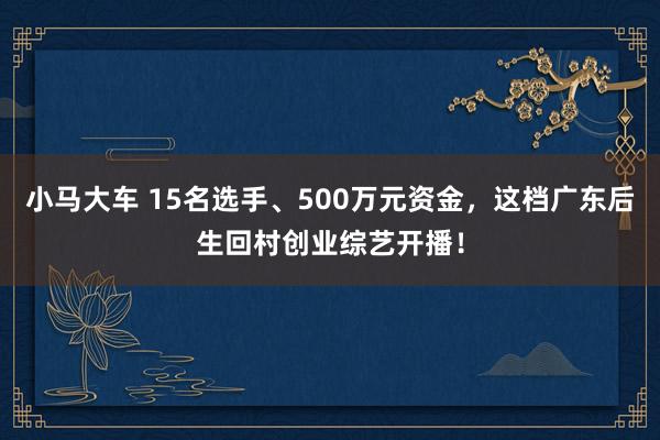 小马大车 15名选手、500万元资金，这档广东后生回村创业综艺开播！