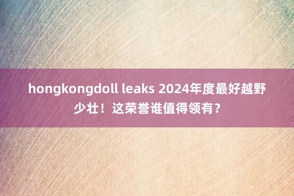 hongkongdoll leaks 2024年度最好越野少壮！这荣誉谁值得领有？