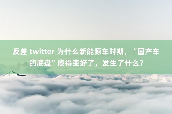 反差 twitter 为什么新能源车时期，“国产车的底盘”倏得变好了，发生了什么？