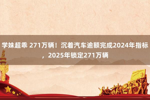 学妹超乖 271万辆！沉着汽车逾额完成2024年指标，2025年锁定271万辆