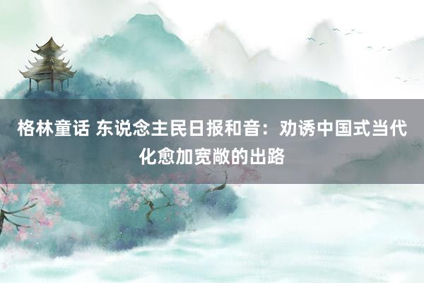 格林童话 东说念主民日报和音：劝诱中国式当代化愈加宽敞的出路