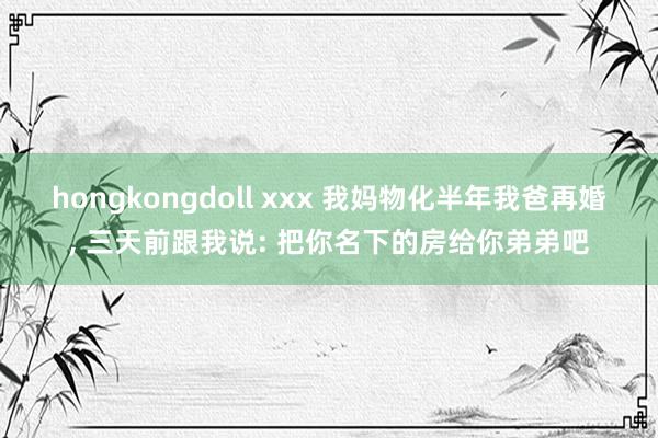 hongkongdoll xxx 我妈物化半年我爸再婚， 三天前跟我说: 把你名下的房给你弟弟吧