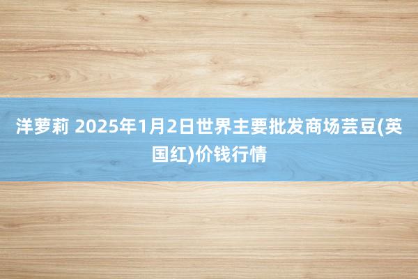 洋萝莉 2025年1月2日世界主要批发商场芸豆(英国红)价钱行情