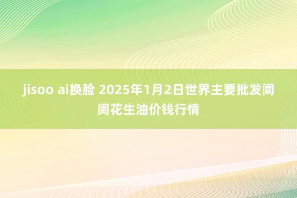 jisoo ai换脸 2025年1月2日世界主要批发阛阓花生油价钱行情