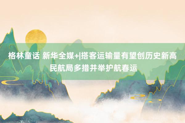 格林童话 新华全媒+|搭客运输量有望创历史新高 民航局多措并举护航春运