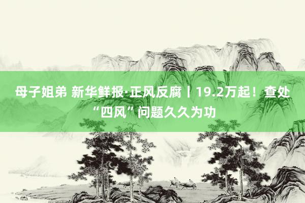 母子姐弟 新华鲜报·正风反腐丨19.2万起！查处“四风”问题久久为功