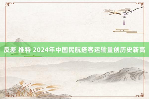 反差 推特 2024年中国民航搭客运输量创历史新高