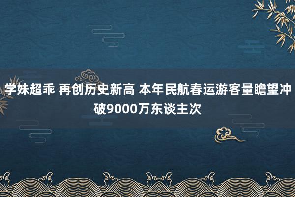 学妹超乖 再创历史新高 本年民航春运游客量瞻望冲破9000万东谈主次