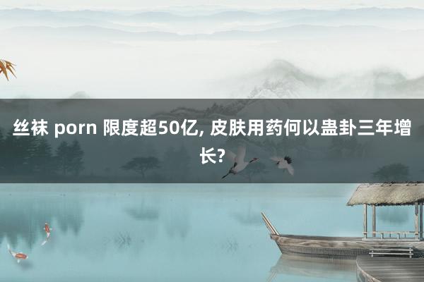 丝袜 porn 限度超50亿， 皮肤用药何以蛊卦三年增长?