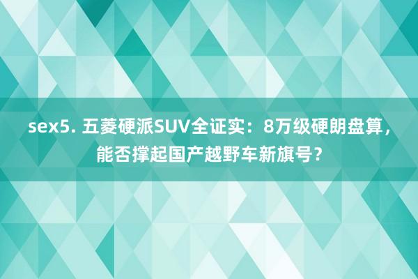 sex5. 五菱硬派SUV全证实：8万级硬朗盘算，能否撑起国产越野车新旗号？