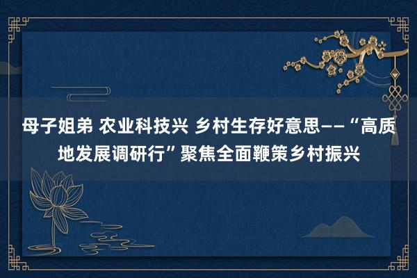 母子姐弟 农业科技兴 乡村生存好意思——“高质地发展调研行”聚焦全面鞭策乡村振兴