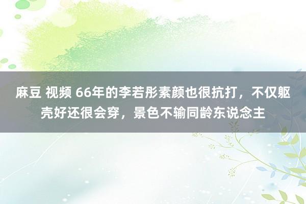 麻豆 视频 66年的李若彤素颜也很抗打，不仅躯壳好还很会穿，景色不输同龄东说念主