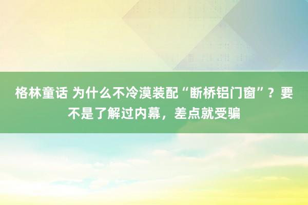 格林童话 为什么不冷漠装配“断桥铝门窗”？要不是了解过内幕，差点就受骗