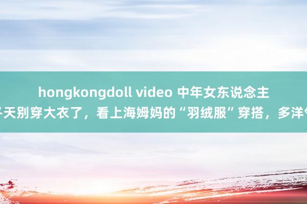 hongkongdoll video 中年女东说念主冬天别穿大衣了，看上海姆妈的“羽绒服”穿搭，多洋气