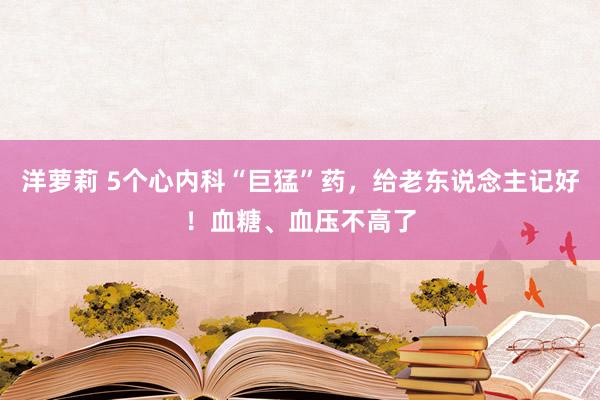 洋萝莉 5个心内科“巨猛”药，给老东说念主记好！血糖、血压不高了