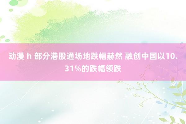 动漫 h 部分港股通场地跌幅赫然 融创中国以10.31%的跌幅领跌