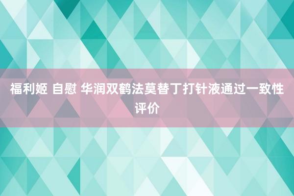 福利姬 自慰 华润双鹤法莫替丁打针液通过一致性评价