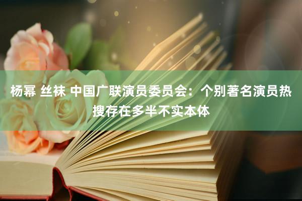 杨幂 丝袜 中国广联演员委员会：个别著名演员热搜存在多半不实本体