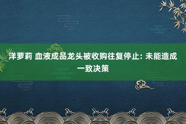 洋萝莉 血液成品龙头被收购往复停止: 未能造成一致决策