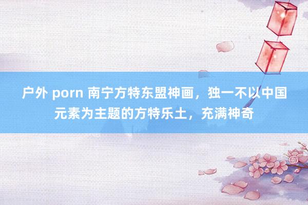 户外 porn 南宁方特东盟神画，独一不以中国元素为主题的方特乐土，充满神奇